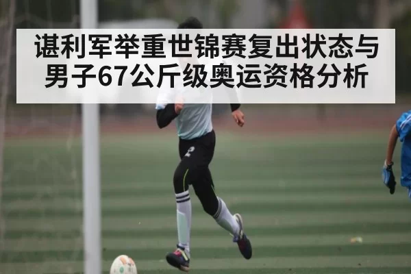 谌利军举重世锦赛复出状态与男子67公斤级奥运资格分析